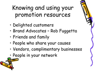 Knowing and using your
promotion resources
• Delighted customers
• Brand Advocates – Rob Fuggetta
• Friends and family
• People who share your causes
• Vendors, complimentary businesses
• People in your network
 
