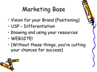 Marketing Base
• Vision for your Brand (Positioning)
• USP – Differentiation
• Knowing and using your resources
• WEBSITE!
• (Without these things, you’re cutting
your chances for success)
 