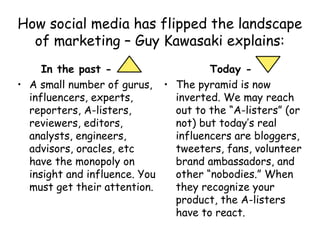 How social media has flipped the landscape
of marketing – Guy Kawasaki explains:
In the past - -
• A small number of gurus,
influencers, experts,
reporters, A-listers,
reviewers, editors,
analysts, engineers,
advisors, oracles, etc
have the monopoly on
insight and influence. You
must get their attention.
Today -
• The pyramid is now
inverted. We may reach
out to the “A-listers” (or
not) but today’s real
influencers are bloggers,
tweeters, fans, volunteer
brand ambassadors, and
other “nobodies.” When
they recognize your
product, the A-listers
have to react.
 
