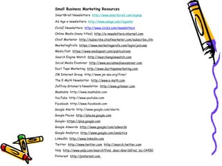Small Business Marketing Resources
SmartBrief Newsletters http://www.smartbrief.com/signup
Ad Age e-newsletters http://www.adage.com/register
ClickZ Newsletters http://www.clickz.com/newsletters
Online Media (many titles) http://e-newsletters.internet.com
Chief Marketer http://subscribe.chiefmarketer.com/subscribe.cfm
MarketingProfs  https://www.marketingprofs.com/login/join.asp
Media Post https://www.mediapost.com/publications
Search Engine Watch http://searchenginewatch.com
Social Media Examiner http://www.socialmediaexaminer.com
Duct Tape Marketing http://www.ducttapemarketing.com
JM Internet Group http://www.jm-seo.org/free/
The E-Myth Newsletter http://www.e-myth.com
Jeffrey Gitomer’s Newsletter http://www.gitomer.com
Mashable http://www.mashable.com
YouTube http://www.youtube.com
Facebook http://www.facebook.com
Google Alerts http://www.google.com/alerts
Google Places http://places.google.com
Google+ https://plus.google.com
Google Adwords http://www.google/com/adwords
Google Analytics http://www.google.com/analytics
LinkedIn http://www.linkedin.com
Twitter http://www.twitter.com http://search.twitter.com
Yelp http://www.yelp.com/search?find_desc=&ns=1&find_loc=14450
Pinterest http://pinterest.com
 