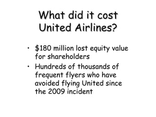 What did it costWhat did it cost
United Airlines?United Airlines?
• $180 million lost equity value
for shareholders
• Hundreds of thousands of
frequent flyers who have
avoided flying United since
the 2009 incident
 