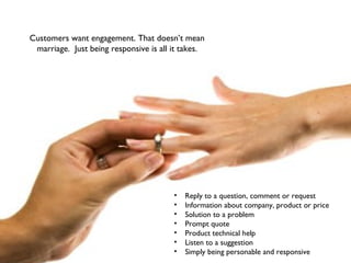 Customers want engagement. That doesn’t mean
marriage. Just being responsive is all it takes.
• Reply to a question, comment or request
• Information about company, product or price
• Solution to a problem
• Prompt quote
• Product technical help
• Listen to a suggestion
• Simply being personable and responsive
 