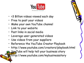 • >3 Billion videos viewed each day
• Free to post your videos
• Make your own YouTube channel
• Link to your website
• Post links in social media
• Leverage user-generated videos
• Use videos from your suppliers
• Reference the YouTube Creator Playbook
• http://www.youtube.com/creators/playbook.html
• YouTube will help tell your business story
• http://www.youtube.com/mybusinessstory
 