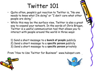 Twitter 101
• Quite often, people’s gut reaction to Twitter is, “No one
needs to know what I’m doing” or “I don’t care what other
people are doing.” 
• While this may be the surface view, Twitter is also a great
way to expand your network. In the words of Chris Brogan,
Twitter is a useful communication tool that allows you to
interact with people around the world in three ways:
1) Send a short message to a bunch of people publicly
2) Send a short message to a specific person publicly
3) Send a short message to a specific person privately 
From “How to Use Twitter for Business”  www.hubspot.com
 