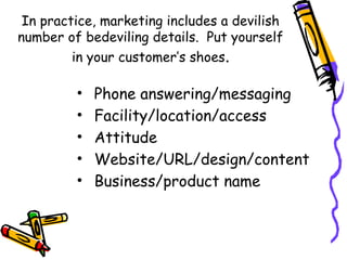 In practice, marketing includes a devilish
number of bedeviling details. Put yourself
in your customer’s shoes.
• Phone answering/messaging
• Facility/location/access
• Attitude
• Website/URL/design/content
• Business/product name
 