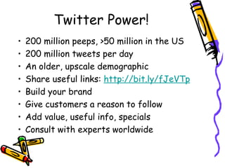 Twitter Power!
• 200 million peeps, >50 million in the US
• 200 million tweets per day
• An older, upscale demographic
• Share useful links: http://bit.ly/fJeVTp
• Build your brand
• Give customers a reason to follow
• Add value, useful info, specials
• Consult with experts worldwide
 