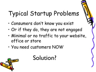 Typical Startup Problems
• Consumers don’t know you exist
• Or if they do, they are not engaged
• Minimal or no traffic to your website,
office or store
• You need customers NOW
Solution?
 