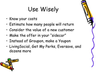 Use Wisely
• Know your costs
• Estimate how many people will return
• Consider the value of a new customer
• Make the offer in your “sidecar”
• Instead of Groupon, make a Youpon
• LivingSocial, Get My Perks, Eversave, and
dozens more
 