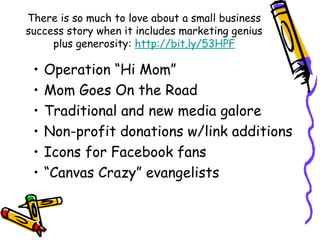 There is so much to love about a small business
success story when it includes marketing genius
plus generosity: http://bit.ly/53HPF
• Operation “Hi Mom”
• Mom Goes On the Road
• Traditional and new media galore
• Non-profit donations w/link additions
• Icons for Facebook fans
• “Canvas Crazy” evangelists
 