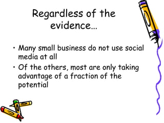 Regardless of the
evidence…
• Many small business do not use social
media at all
• Of the others, most are only taking
advantage of a fraction of the
potential
 