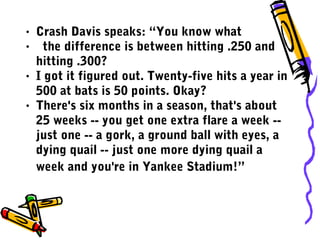 • Crash Davis speaks: “You know what
• the difference is between hitting .250 and
hitting .300?
• I got it figured out. Twenty-five hits a year in
500 at bats is 50 points. Okay?
• There's six months in a season, that's about
25 weeks -- you get one extra flare a week --
just one -- a gork, a ground ball with eyes, a
dying quail -- just one more dying quail a
week and you're in Yankee Stadium!”
 