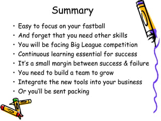 Summary
• Easy to focus on your fastball
• And forget that you need other skills
• You will be facing Big League competition
• Continuous learning essential for success
• It’s a small margin between success & failure
• You need to build a team to grow
• Integrate the new tools into your business
• Or you’ll be sent packing
 