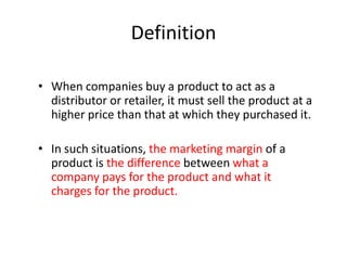 Definition
• When companies buy a product to act as a
distributor or retailer, it must sell the product at a
higher price than that at which they purchased it.
• In such situations, the marketing margin of a
product is the difference between what a
company pays for the product and what it
charges for the product.

 