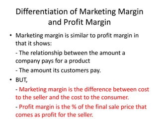 Differentiation of Marketing Margin
and Profit Margin
• Marketing margin is similar to profit margin in
that it shows:
- The relationship between the amount a
company pays for a product
- The amount its customers pay.
• BUT,
- Marketing margin is the difference between cost
to the seller and the cost to the consumer.
- Profit margin is the % of the final sale price that
comes as profit for the seller.

 