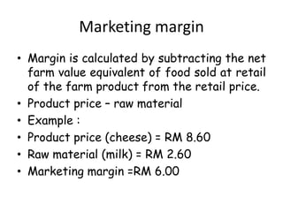 Marketing margin
• Margin is calculated by subtracting the net
farm value equivalent of food sold at retail
of the farm product from the retail price.
• Product price – raw material
• Example :
• Product price (cheese) = RM 8.60
• Raw material (milk) = RM 2.60
• Marketing margin =RM 6.00

 