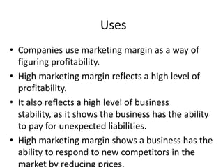 Uses
• Companies use marketing margin as a way of
figuring profitability.
• High marketing margin reflects a high level of
profitability.
• It also reflects a high level of business
stability, as it shows the business has the ability
to pay for unexpected liabilities.
• High marketing margin shows a business has the
ability to respond to new competitors in the

 