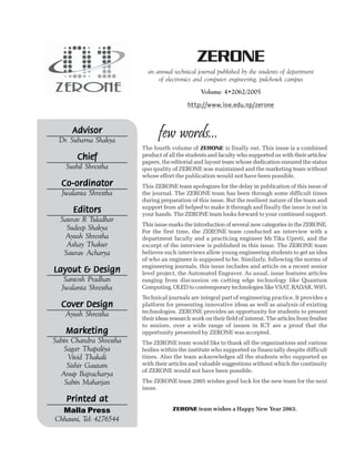 few words...
The fourth volume of ZERONE is finally out. This issue is a combined
product of all the students and faculty who supported us with their articles/
papers, the editorial and layout team whose dedication ensured the status
quo quality of ZERONE was maintained and the marketing team without
whose effort the publication would not have been possible.
This ZERONE team apologizes for the delay in publication of this issue of
the journal. The ZERONE team has been through some difficult times
during preparation of this issue. But the resilient nature of the team and
support from all helped to make it through and finally the issue is out in
your hands. The ZERONE team looks forward to your continued support.
This issue marks the introduction of several new categories in the ZERONE.
For the first time, the ZERONE team conducted an interview with a
department faculty and a practicing engineer Mr.Tika Upreti, and the
excerpt of the interview is published in this issue. The ZERONE team
believes such interviews allow young engineering students to get an idea
of who an engineer is supposed to be. Similarly, following the norms of
engineering journals, this issue includes and article on a recent senior
level project, the Automated Engraver. As usual, issue features articles
ranging from discussion on cutting edge technology like Quantum
Computing, OLED to contemporary technologies like VSAT, RADAR, WiFi.
Technical journals are integral part of engineering practice. It provides a
platform for presenting innovative ideas as well as analysis of existing
technologies. ZERONE provides an opportunity for students to present
their ideas research work on their field of interest. The articles from fresher
to seniors, over a wide range of issues in ICT are a proof that the
opportunity presented by ZERONE was accepted.
The ZERONE team would like to thank all the organizations and various
bodies within the institute who supported us financially despite difficult
times. Also the team acknowledges all the students who supported us
with their articles and valuable suggestions without which the continuity
of ZERONE would not have been possible.
The ZERONE team 2005 wishes good luck for the new team for the next
issue.
ZERONE team wishes a Happy New Year 2063.
ZERONE
an annual technical journal published by the students of department
of electronics and computer engineering, pulchowk campus
Volume 4•2062/2005
http://www.ioe.edu.np/zerone
Advisor
Advisor
Advisor
Advisor
Advisor
Dr. Subarna Shakya
Chief
Chief
Chief
Chief
Chief
Sushil Shrestha
Co-ordinator
Co-ordinator
Co-ordinator
Co-ordinator
Co-ordinator
Jwalanta Shrestha
Editors
Editors
Editors
Editors
Editors
Saurav R Tuladhar
Sudeep Shakya
Ayush Shrestha
Ashay Thakur
Saurav Acharya
Layout & Design
Layout & Design
Layout & Design
Layout & Design
Layout & Design
Santosh Pradhan
Jwalanta Shrestha
Cover Design
Cover Design
Cover Design
Cover Design
Cover Design
Ayush Shrestha
Marketing
Marketing
Marketing
Marketing
Marketing
Sabin Chandra Shrestha
Sagar Thapaliya
Vivid Thakali
Sishir Gautam
Anup Bajracharya
Sabin Maharjan
Printed at
Printed at
Printed at
Printed at
Printed at
Malla Press
Chhauni, Tel: 4276544
 
