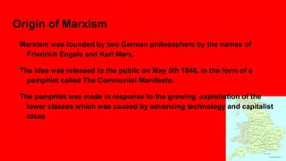 Origin of Marxism
Marxism was founded by two German philosophers by the names of
Friedrich Engels and Karl Marx.
The idea was released to the public on May 5th 1848, in the form of a
pamphlet called The Communist Manifesto.
The pamphlet was made in response to the growing exploitation of the
lower classes which was caused by advancing technology and capitalist
ideas
 