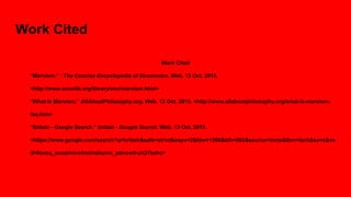 Work Cited
Work Cited
“Marxism.” : The Concise Encyclopedia of Economics. Web. 13 Oct. 2015.
<http://www.econlib.org/library/enc/marxism.html>
“What Is Marxism.” AllAboutPhilosophy.org. Web. 13 Oct. 2015. <http://www.allaboutphilosophy.org/what-is-marxism-
faq.htm>
“Britain - Google Search.” britain - Google Search. Web. 13 Oct. 2015.
<https://www.google.com/search?q=britain&safe=strict&espv=2&biw=1366&bih=663&source=lnms&tbm=isch&sa=x&ve
d=0cacq_auoamovchmirtabunm_yaivsw0-ch37bahc>
 