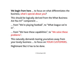 We begin from here … to focus on what differentiates the
business, what’s special about you?
This should be logically derived from the What Business
Are You In?” component …
… from “We’re playing football”, to “What league we’re
in”.
… from “We have these capabilities”, to “We solve these
problems”.
This naturally demands tearing yourselves away from
your lovely business … to focus on: YOUR CUSTOMERS.
Nightmare! But it has to be done.

                       © Michael Bayler 2009
 