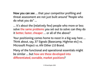 Now you can see … that your competitor profiling and
threat assessment are not just built around “People who
do what you do” …
… it’s about the (relatively few) people who more or less
solve the same problems you set out to solve: can they do
it better, faster, cheaper … or all of the above?
Your positioning comes home to roost in a big way here …
Think about, say, 37 Signals (Basecamp, Highrise etc) vs.
Microsoft Project vs. AN Other 2.0 Brand.
Many of the functional and operational essentials might
be similar … but how are these developed into
differentiated, ownable, market positions?

                       © Michael Bayler 2009
 