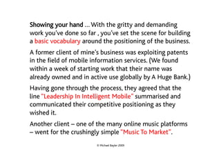 Showing your hand … With the gritty and demanding
work you’ve done so far , you’ve set the scene for building
a basic vocabulary around the positioning of the business.
A former client of mine’s business was exploiting patents
in the field of mobile information services. (We found
within a week of starting work that their name was
already owned and in active use globally by A Huge Bank.)
Having gone through the process, they agreed that the
line “Leadership In Intelligent Mobile” summarised and
communicated their competitive positioning as they
wished it.
Another client – one of the many online music platforms
– went for the crushingly simple “Music To Market”.
                        © Michael Bayler 2009
 