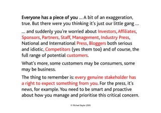 Everyone has a piece of you … A bit of an exaggeration,
true. But there were you thinking it’s just our little gang …
… and suddenly you’re worried about Investors, Affiliates,
Sponsors, Partners, Staff, Management, Industry Press,
National and International Press, Bloggers both serious
and idiotic, Competitors (yes them too) and of course, the
full range of potential customers.
What’s more, some customers may be consumers, some
may be business.
The thing to remember is: every genuine stakeholder has
a right to expect something from you. For the press, it’s
news, for example. You need to be smart and proactive
about how you manage and prioritise this critical concern.
                         © Michael Bayler 2009
 