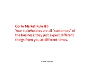 Go To Market Rule #5
Your stakeholders are all “customers” of
the business: they just expect different
things from you at different times.




                 © Michael Bayler 2009
 