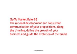 Go To Market Rule #6
The rational development and consistent
communication of your propositions, along
the timeline, define the growth of your
business and guide the evolution of the brand.




                   © Michael Bayler 2009
 
