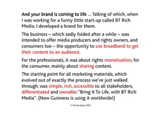 And your brand is coming to life … Talking of which, when
I was working for a funny little start-up called BT Rich
Media, I developed a brand for them.
The business – which sadly folded after a while – was
intended to offer media producers and rights owners, and
consumers too – the opportunity to use broadband to get
their content to an audience.
For the professionals, it was about rights monetisation; for
the consumer, mainly about sharing content.
The starting point for all marketing materials, which
evolved out of exactly the process we’ve just walked
through, was simple, rich, accessible to all stakeholders,
differentiated and ownable: “Bring It To Life, with BT Rich
Media”. (Now Guinness is using it worldwide!)
                         © Michael Bayler 2009
 