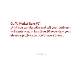 Go To Market Rule #7
Until you can describe and sell your business,
in 3 sentences, in less than 30 seconds – your
elevator pitch – you don’t have a brand.




                   © Michael Bayler 2009
 