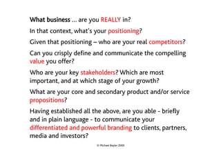 What business … are you REALLY in?
In that context, what's your positioning?
Given that positioning – who are your real competitors?
Can you crisply define and communicate the compelling
value you offer?
Who are your key stakeholders? Which are most
important, and at which stage of your growth?
What are your core and secondary product and/or service
propositions?
Having established all the above, are you able - briefly
and in plain language - to communicate your
differentiated and powerful branding to clients, partners,
media and investors?
                        © Michael Bayler 2009
 