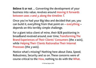Believe it or not … Converting the development of your
business into value, revolves around moving it forwards
between axes x and y, along the timeline T.
Once you’ve had your Big Idea and decided that yes, you
can build it, everything from that point on – everything –
depends on this terribly simple challenge.
For a giant telco client of mine, their B2B positioning in
broadband revolved around, over time, Transforming The
Brand Experiences of Their Clients’ Consumers (the x axis),
while Helping Their Clients Rationalise Their Internal
Processes (the y axis).
Notice what’s missing? Nothing here about Data, Speed,
Robustness, Security and so on. These concerns were of
course critical to the How, nothing to do with the What.
                        © Michael Bayler 2009
 