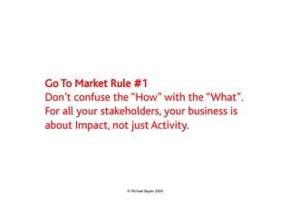 Go To Market Rule #1
Don’t confuse the “How” with the “What”.
For all your stakeholders, your business is
about Impact, not just Activity.




                 © Michael Bayler 2009
 