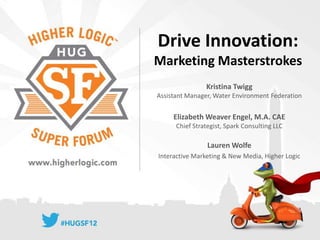 Drive Innovation:
Marketing Masterstrokes
                Kristina Twigg
Assistant Manager, Water Environment Federation


     Elizabeth Weaver Engel, M.A. CAE
      Chief Strategist, Spark Consulting LLC

                 Lauren Wolfe
Interactive Marketing & New Media, Higher Logic
 