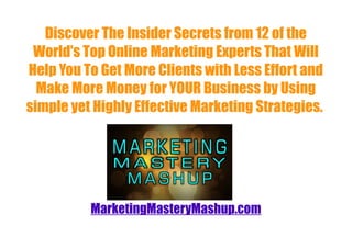 Discover The Insider Secrets from 12 of the
 World's Top Online Marketing Experts That Will
Help You To Get More Clients with Less Effort and
  Make More Money for YOUR Business by Using
simple yet Highly Effective Marketing Strategies.




          MarketingMasteryMashup.com
 