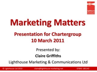 Marketing Matters
            Presentation for Chartergroup
                   10 March 2011
                    Presented by:
                   Claire Griffiths
      Lighthouse Marketing & Communications Ltd
© Lighthouse Ltd 2010   claire@lighthouse-marketing.net   07845 185143
 