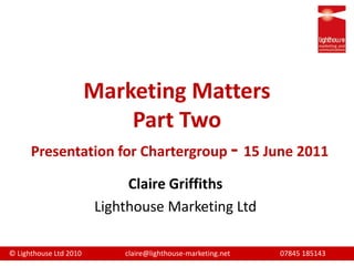Marketing MattersPart TwoPresentation for Chartergroup- 15 June 2011  Claire Griffiths Lighthouse Marketing Ltd 