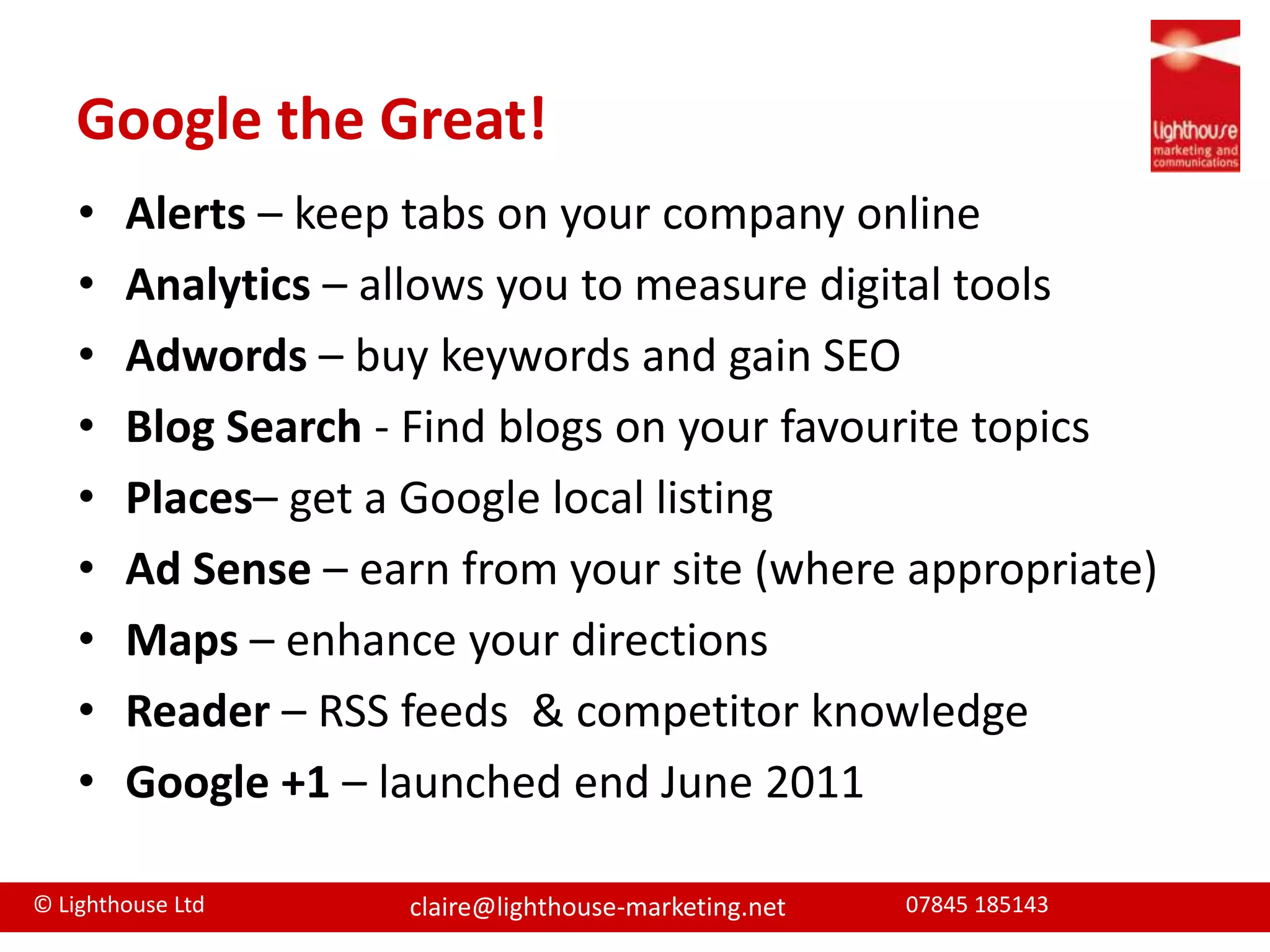 Google the Great!	Alerts – keep tabs on your company onlineAnalytics – allows you to measure digital toolsAdwords – buy keywords and gain SEOBlogSearch - Find blogs on your favourite topicsPlaces– get a Google local listing Ad Sense – earn from your site (where appropriate)Maps – enhance your directionsReader – RSS feeds  & competitor knowledgeGoogle +1 – launched end June 2011