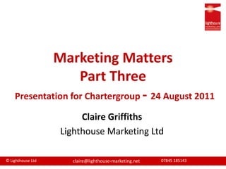 Marketing MattersPart ThreePresentation for Chartergroup- 24 August 2011  Claire Griffiths Lighthouse Marketing Ltd 