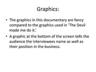 Graphics:
• The graphics in this documentary are fancy
compared to the graphics used in ‘The Devil
made me do it.’
• A graphic at the bottom of the screen tells the
audience the interviewees name as well as
their position in the business.
 
