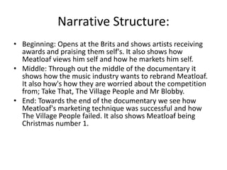 Narrative Structure:
• Beginning: Opens at the Brits and shows artists receiving
awards and praising them self's. It also shows how
Meatloaf views him self and how he markets him self.
• Middle: Through out the middle of the documentary it
shows how the music industry wants to rebrand Meatloaf.
It also how's how they are worried about the competition
from; Take That, The Village People and Mr Blobby.
• End: Towards the end of the documentary we see how
Meatloaf's marketing technique was successful and how
The Village People failed. It also shows Meatloaf being
Christmas number 1.
 