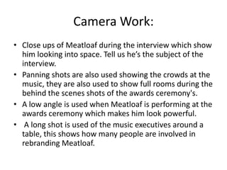 Camera Work:
• Close ups of Meatloaf during the interview which show
him looking into space. Tell us he’s the subject of the
interview.
• Panning shots are also used showing the crowds at the
music, they are also used to show full rooms during the
behind the scenes shots of the awards ceremony's.
• A low angle is used when Meatloaf is performing at the
awards ceremony which makes him look powerful.
• A long shot is used of the music executives around a
table, this shows how many people are involved in
rebranding Meatloaf.
 