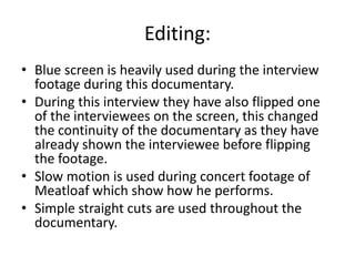 Editing:
• Blue screen is heavily used during the interview
footage during this documentary.
• During this interview they have also flipped one
of the interviewees on the screen, this changed
the continuity of the documentary as they have
already shown the interviewee before flipping
the footage.
• Slow motion is used during concert footage of
Meatloaf which show how he performs.
• Simple straight cuts are used throughout the
documentary.
 