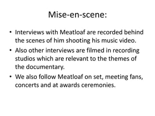 Mise-en-scene:
• Interviews with Meatloaf are recorded behind
the scenes of him shooting his music video.
• Also other interviews are filmed in recording
studios which are relevant to the themes of
the documentary.
• We also follow Meatloaf on set, meeting fans,
concerts and at awards ceremonies.
 