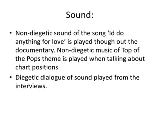 Sound:
• Non-diegetic sound of the song ‘Id do
anything for love’ is played though out the
documentary. Non-diegetic music of Top of
the Pops theme is played when talking about
chart positions.
• Diegetic dialogue of sound played from the
interviews.
 