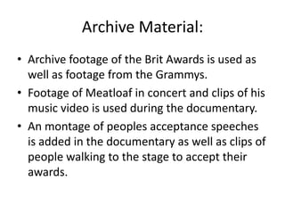 Archive Material:
• Archive footage of the Brit Awards is used as
well as footage from the Grammys.
• Footage of Meatloaf in concert and clips of his
music video is used during the documentary.
• An montage of peoples acceptance speeches
is added in the documentary as well as clips of
people walking to the stage to accept their
awards.
 