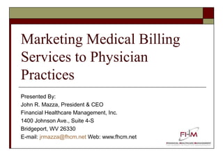 Marketing Medical Billing
Services to Physician
Practices
Presented By:
John R. Mazza, President & CEO
Financial Healthcare Management, Inc.
1400 Johnson Ave., Suite 4-S
Bridgeport, WV 26330
E-mail: jrmazza@fhcm.net Web: www.fhcm.net

 