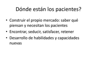 Dónde están los pacientes?
• Construir el propio mercado: saber qué
piensan y necesitan los pacientes
• Encontrar, seducir, satisfacer, retener
• Desarrollo de habilidades y capacidades
nuevas
 