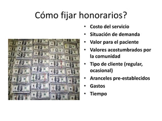 Cómo fijar honorarios?
• Costo del servicio
• Situación de demanda
• Valor para el paciente
• Valores acostumbrados por
la comunidad
• Tipo de cliente (regular,
ocasional)
• Aranceles pre-establecidos
• Gastos
• Tiempo
 